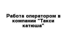 Работа оператором в компании “Такси катюша“